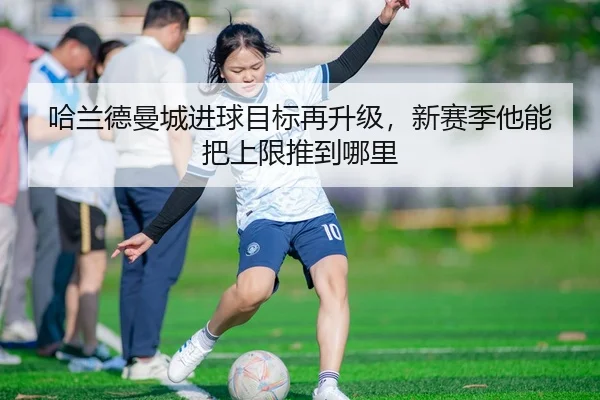 哈兰德曼城进球目标再升级，新赛季他能把上限推到哪里